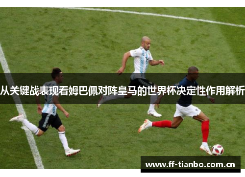 从关键战表现看姆巴佩对阵皇马的世界杯决定性作用解析